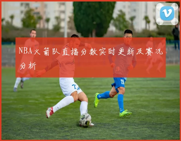 NBA火箭队直播分数实时更新及赛况分析