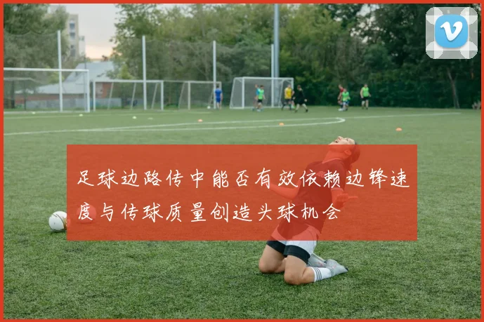 足球边路传中能否有效依赖边锋速度与传球质量创造头球机会