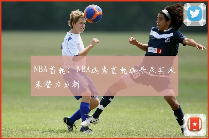 NBA首轮：NBA选秀首轮选手及其未来潜力分析