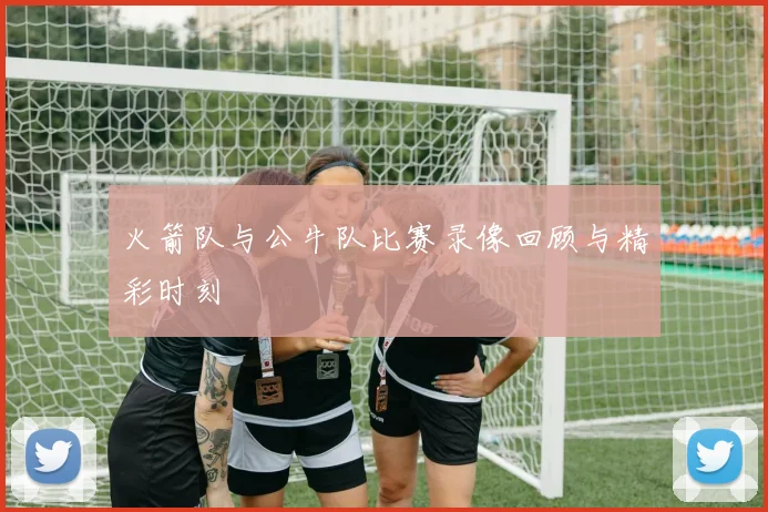 火箭队与公牛队比赛录像回顾与精彩时刻