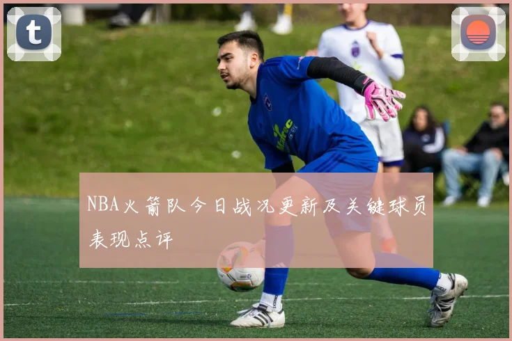 NBA火箭队今日战况更新及关键球员表现点评