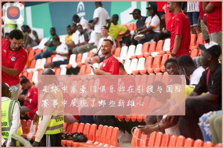 足球中东豪门俱乐部在引援与国际赛事中展现了哪些新雄心