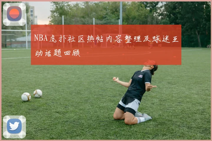 NBA虎扑社区热帖内容整理及球迷互动话题回顾